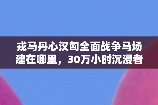 戎马丹心汉匈全面战争马场建在哪里，30万小时沉浸者自曝，骑马征战汉匈的背后，竟藏着这般心酸？