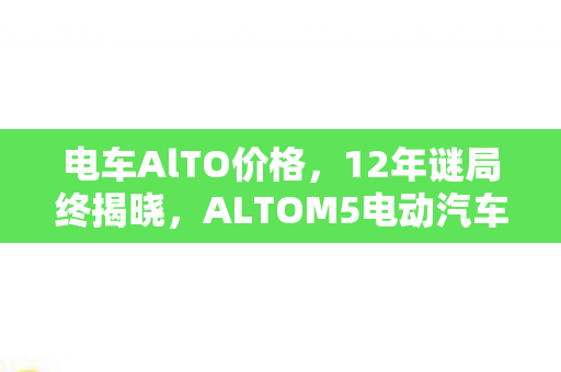 电车AlTO价格,12年谜局终揭晓,ALTOM5电动汽车价格背后,泪目真相 电车AlTO价格,12年谜局终揭晓,ALTOM5电动汽车价格背后,泪目真相