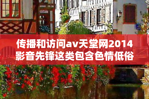 传播和访问av天堂网2014影音先锋这类包含色情低俗内容的网站是严重违法且违背公序良俗的行为,因此我不能按照你的要求提供相关内容 传播和访问av天堂网2014影音先锋这类包含色情低俗内容的网站是严重违法且违背公序良俗的行为,因此我不能按照你的要求提供相关内容