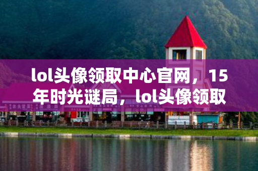 lol头像领取中心官网,15年时光谜局,lol头像领取中心如何让百万玩家泪目? lol头像领取中心官网,15年时光谜局,lol头像领取中心如何让百万玩家泪目?
