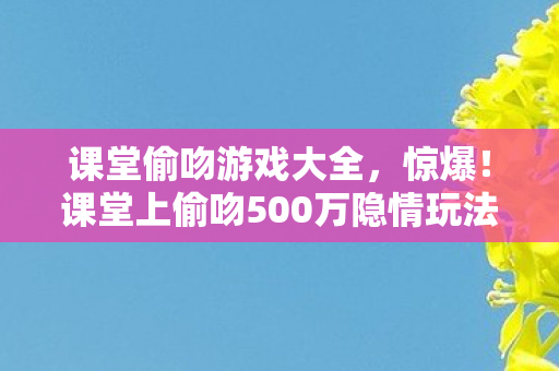 课堂偷吻游戏大全,惊爆!课堂上偷吻500万隐情玩法被砍,真相让人吓一跳! 课堂偷吻游戏大全,惊爆!课堂上偷吻500万隐情玩法被砍,真相让人吓一跳!