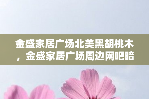 金盛家居广场北美黑胡桃木,金盛家居广场周边网吧暗访,37人自曝绷不住时刻,泪点疑云重重 金盛家居广场北美黑胡桃木,金盛家居广场周边网吧暗访,37人自曝绷不住时刻,泪点疑云重重