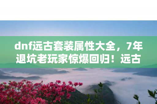 dnf远古套装属性大全,7年退坑老玩家惊爆回归!远古套装竟藏逆天属性,真相颠覆认知! dnf远古套装属性大全,7年退坑老玩家惊爆回归!远古套装竟藏逆天属性,真相颠覆认知!