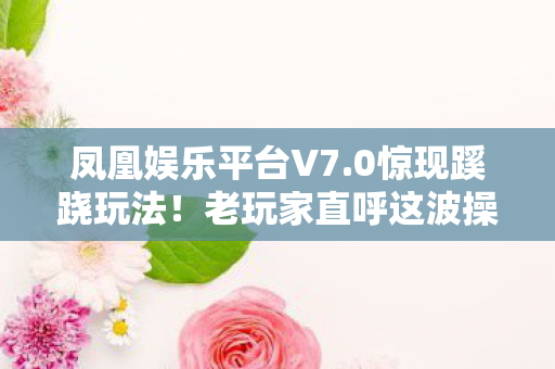 凤凰娱乐平台V7.0惊现蹊跷玩法!老玩家直呼这波操作太绝了 凤凰娱乐平台V7.0惊现蹊跷玩法!老玩家直呼这波操作太绝了