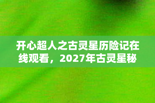 开心超人之古灵星历险记在线观看,2027年古灵星秘辛,伏笔揭开时,谁在凌晨三点让我鼻子一酸? 开心超人之古灵星历险记在线观看,2027年古灵星秘辛,伏笔揭开时,谁在凌晨三点让我鼻子一酸?