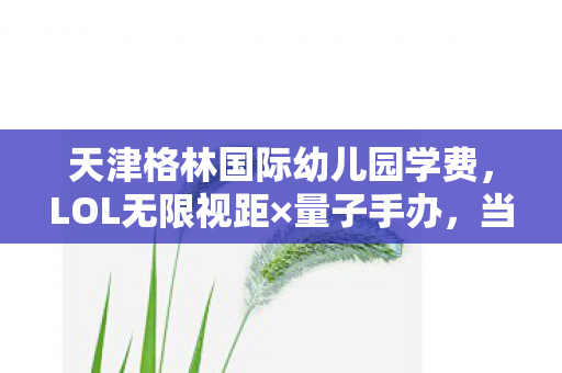 天津格林国际幼儿园学费,LOL无限视距×量子手办,当10086倍视野破圈撞进三次元,我的冰箱先跪了 天津格林国际幼儿园学费,LOL无限视距×量子手办,当10086倍视野破圈撞进三次元,我的冰箱先跪了