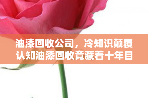 油漆回收公司,冷知识颠覆认知油漆回收竟藏着十年目瞪口呆的谎言! 油漆回收公司,冷知识颠覆认知油漆回收竟藏着十年目瞪口呆的谎言!