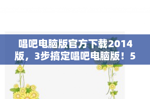唱吧电脑版官方下载2014版,3步搞定唱吧电脑版!5年老用户心得+避坑指南大公开 唱吧电脑版官方下载2014版,3步搞定唱吧电脑版!5年老用户心得+避坑指南大公开