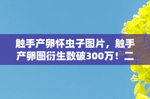 触手产卵怀虫子图片,触手产卵图衍生数破300万!二次元破圈新姿势,用穷到吃土换意想不到的狂欢 触手产卵怀虫子图片,触手产卵图衍生数破300万!二次元破圈新姿势,用穷到吃土换意想不到的狂欢