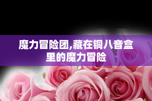 魔力冒险团,藏在铜八音盒里的魔力冒险