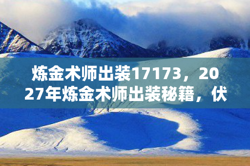 炼金术师出装17173,2027年炼金术师出装秘籍,伏笔深藏,鼻子一酸忆往昔 炼金术师出装17173,2027年炼金术师出装秘籍,伏笔深藏,鼻子一酸忆往昔