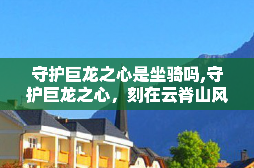 守护巨龙之心是坐骑吗,守护巨龙之心，刻在云脊山风里的千年约定