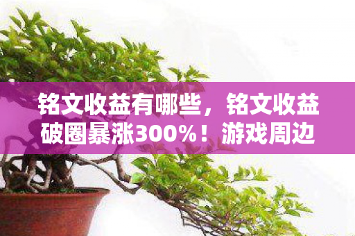 铭文收益有哪些，铭文收益破圈暴涨300%！游戏周边竟成人生投资新赛道？