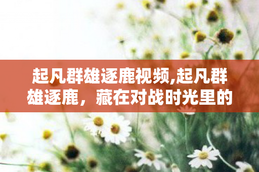 起凡群雄逐鹿视频,起凡群雄逐鹿,藏在对战时光里的土豆香气 起凡群雄逐鹿视频,起凡群雄逐鹿,藏在对战时光里的土豆香气