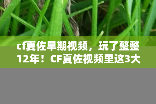 cf夏佐早期视频，玩了整整12年！CF夏佐视频里这3大玩法，我到底该坚守还是放手？