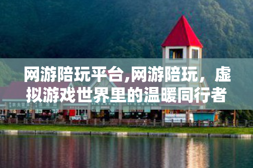 网游陪玩平台,网游陪玩，虚拟游戏世界里的温暖同行者
