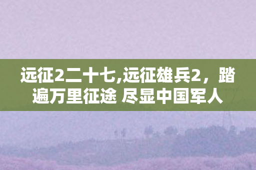 远征2二十七,远征雄兵2，踏遍万里征途 尽显中国军人和平底色