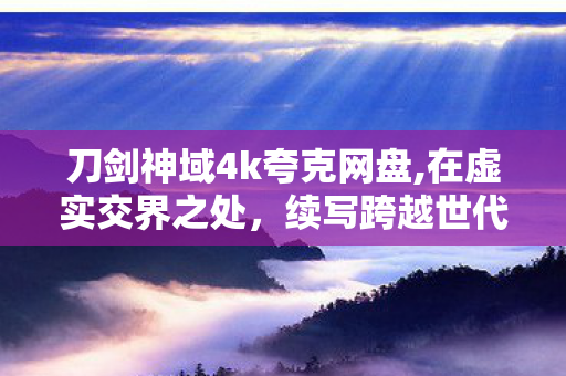 刀剑神域4k夸克网盘,在虚实交界之处,续写跨越世代的冒险浪漫 刀剑神域4k夸克网盘,在虚实交界之处,续写跨越世代的冒险浪漫