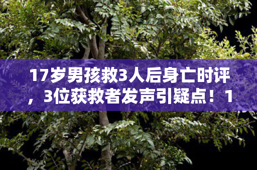 17岁男孩救3人后身亡时评,3位获救者发声引疑点!17岁少年救人真相绷不住了? 17岁男孩救3人后身亡时评,3位获救者发声引疑点!17岁少年救人真相绷不住了?