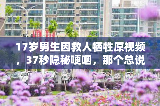 17岁男生因救人牺牲原视频,37秒隐秘哽咽,那个总说再玩一局的男孩,永远停在了17岁 17岁男生因救人牺牲原视频,37秒隐秘哽咽,那个总说再玩一局的男孩,永远停在了17岁
