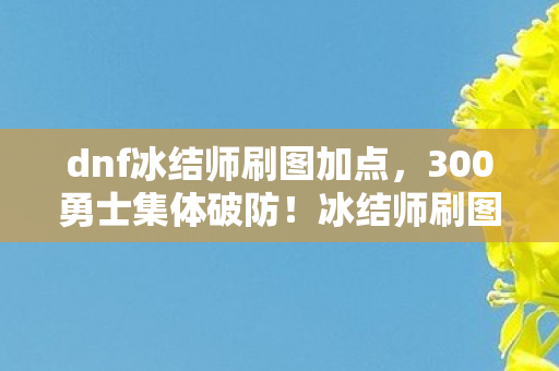 dnf冰结师刷图加点,300勇士集体破防!冰结师刷图疑云,这伤害是BUG还是策划的恶意? dnf冰结师刷图加点,300勇士集体破防!冰结师刷图疑云,这伤害是BUG还是策划的恶意?