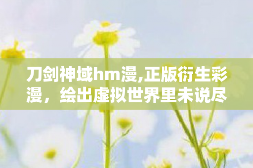刀剑神域hm漫,正版衍生彩漫，绘出虚拟世界里未说尽的热血与羁绊
