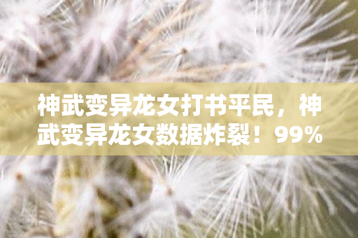 神武变异龙女打书平民,神武变异龙女数据炸裂!99%玩家错过的300%收益,情怀党集体破防 神武变异龙女打书平民,神武变异龙女数据炸裂!99%玩家错过的300%收益,情怀党集体破防