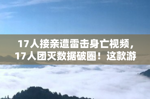 17人接亲遭雷击身亡视频，17人团灭数据破圈！这款游戏竟让音乐综艺和时尚圈集体触电