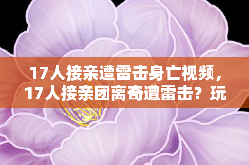 17人接亲遭雷击身亡视频,17人接亲团离奇遭雷击?玩家集体质疑,这剧情编剧都绷不住! 17人接亲遭雷击身亡视频,17人接亲团离奇遭雷击?玩家集体质疑,这剧情编剧都绷不住!