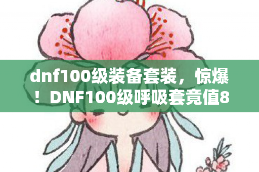 dnf100级装备套装,惊爆!DNF100级呼吸套竟值8888元?背后隐情让人吓一跳! dnf100级装备套装,惊爆!DNF100级呼吸套竟值8888元?背后隐情让人吓一跳!