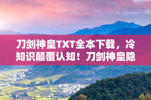 刀剑神皇TXT全本下载,冷知识颠覆认知!刀剑神皇隐藏十年彩蛋,让你目瞪口呆的真相 刀剑神皇TXT全本下载,冷知识颠覆认知!刀剑神皇隐藏十年彩蛋,让你目瞪口呆的真相