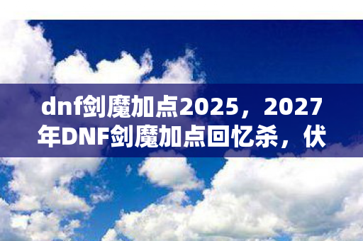 dnf剑魔加点2025,2027年DNF剑魔加点回忆杀,伏笔藏了十年,鼻子一酸还是你 dnf剑魔加点2025,2027年DNF剑魔加点回忆杀,伏笔藏了十年,鼻子一酸还是你