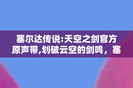 塞尔达传说:天空之剑官方原声带,划破云空的剑鸣,塞尔达传说,天空之剑的浪漫与初心 塞尔达传说:天空之剑官方原声带,划破云空的剑鸣,塞尔达传说,天空之剑的浪漫与初心