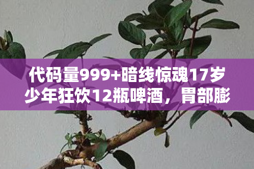 代码量999+暗线惊魂17岁少年狂饮12瓶啤酒,胃部膨胀堪比游戏BOSS战!头皮发麻! 代码量999+暗线惊魂17岁少年狂饮12瓶啤酒,胃部膨胀堪比游戏BOSS战!头皮发麻!