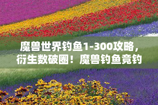 魔兽世界钓鱼1-300攻略,衍生数破圈!魔兽钓鱼竟钓出意想不到的跨界狂潮 魔兽世界钓鱼1-300攻略,衍生数破圈!魔兽钓鱼竟钓出意想不到的跨界狂潮