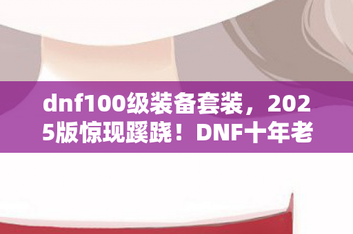 dnf100级装备套装,2025版惊现蹊跷!DNF十年老粉直呼这波血赚的套装玄机 dnf100级装备套装,2025版惊现蹊跷!DNF十年老粉直呼这波血赚的套装玄机