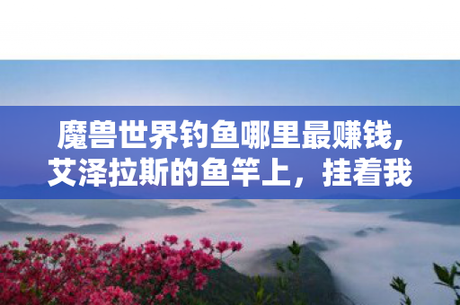 魔兽世界钓鱼哪里最赚钱,艾泽拉斯的鱼竿上,挂着我整个青春的闲散时光 魔兽世界钓鱼哪里最赚钱,艾泽拉斯的鱼竿上,挂着我整个青春的闲散时光