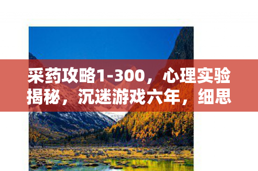 采药攻略1-300,心理实验揭秘,沉迷游戏六年,细思极恐的自我麻醉之旅 采药攻略1-300,心理实验揭秘,沉迷游戏六年,细思极恐的自我麻醉之旅