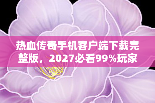热血传奇手机客户端下载完整版,2027必看99%玩家不知道的热血传奇完整版下载体验!3大隐藏彩蛋颠覆认知 热血传奇手机客户端下载完整版,2027必看99%玩家不知道的热血传奇完整版下载体验!3大隐藏彩蛋颠覆认知