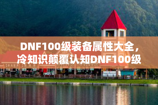 DNF100级装备属性大全,冷知识颠覆认知DNF100级装备属性暗藏目瞪口呆的反物理法则设计 DNF100级装备属性大全,冷知识颠覆认知DNF100级装备属性暗藏目瞪口呆的反物理法则设计