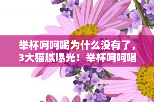 举杯呵呵喝为什么没有了,3大猫腻曝光!举杯呵呵喝看不了背后藏着多少上头套路? 举杯呵呵喝为什么没有了,3大猫腻曝光!举杯呵呵喝看不了背后藏着多少上头套路?