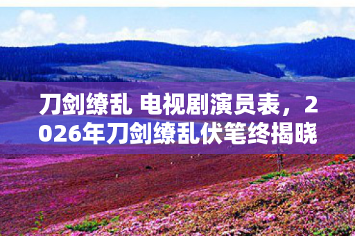 刀剑缭乱 电视剧演员表,2026年刀剑缭乱伏笔终揭晓,旧情如刃,鼻子一酸忆当年 刀剑缭乱 电视剧演员表,2026年刀剑缭乱伏笔终揭晓,旧情如刃,鼻子一酸忆当年
