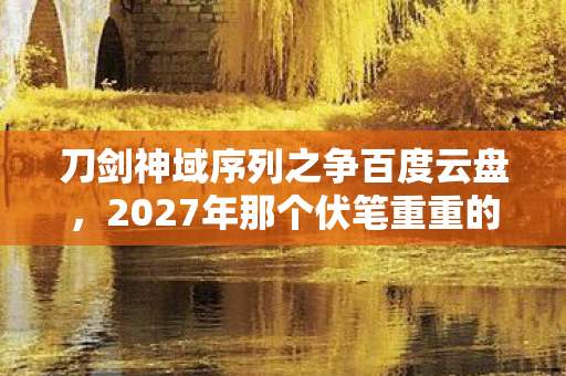 刀剑神域序列之争百度云盘，2027年那个伏笔重重的夜晚，刀剑神域序列之争，让我鼻子一酸