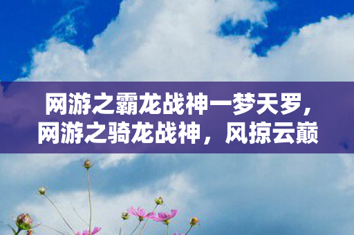 网游之霸龙战神一梦天罗,网游之骑龙战神，风掠云巅的金鳞骑士传奇