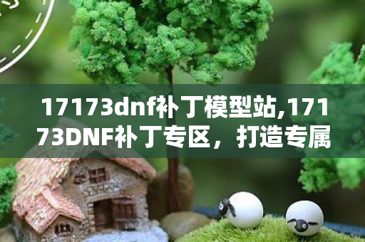 17173dnf补丁模型站,17173DNF补丁专区，打造专属于你的阿拉德冒险体验