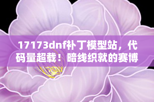 17173dnf补丁模型站，代码量超载！暗线织就的赛博深渊，DNF补丁让玩家头皮发麻的真相