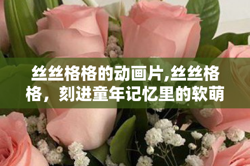 丝丝格格的动画片,丝丝格格,刻进童年记忆里的软萌宫廷小日常 丝丝格格的动画片,丝丝格格,刻进童年记忆里的软萌宫廷小日常