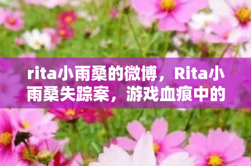 rita小雨桑的微博,Rita小雨桑失踪案,游戏血痕中的线索,悬案背后毛骨悚然真相 rita小雨桑的微博,Rita小雨桑失踪案,游戏血痕中的线索,悬案背后毛骨悚然真相