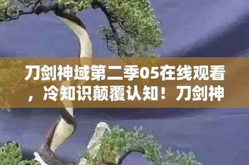 刀剑神域第二季05在线观看,冷知识颠覆认知!刀剑神域第二季05隐藏设定让我目瞪口呆 刀剑神域第二季05在线观看,冷知识颠覆认知!刀剑神域第二季05隐藏设定让我目瞪口呆