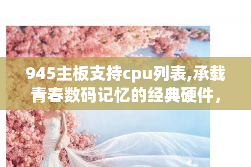 945主板支持cpu列表,承载青春数码记忆的经典硬件,945主板的旧时光 945主板支持cpu列表,承载青春数码记忆的经典硬件,945主板的旧时光